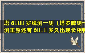 塔 🐞 罗牌测一测（塔罗牌测一测正源还有 🐘 多久出现长相特征）